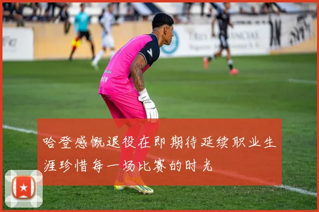 哈登感慨退役在即期待延续职业生涯珍惜每一场比赛的时光