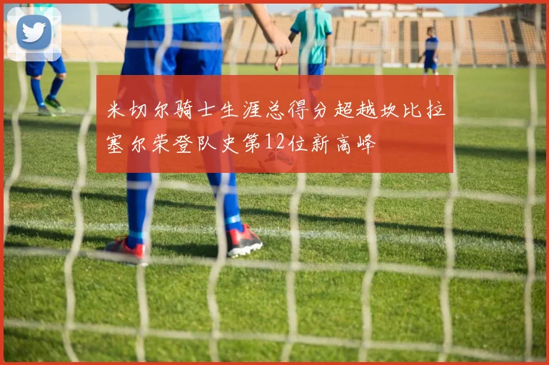 米切尔骑士生涯总得分超越坎比拉塞尔荣登队史第12位新高峰