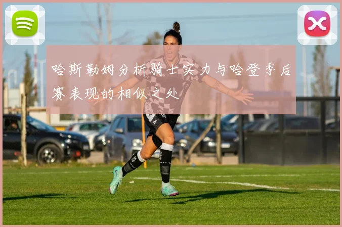 哈斯勒姆分析骑士实力与哈登季后赛表现的相似之处