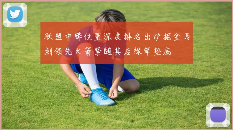 联盟中锋位置深度排名出炉掘金马刺领先火箭紧随其后绿军垫底
