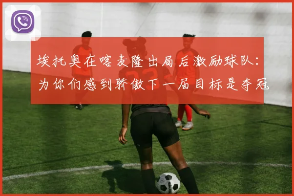 埃托奥在喀麦隆出局后激励球队：为你们感到骄傲下一届目标是夺冠