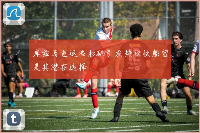 库兹马重返洛杉矶引发热议快船曾是其潜在选择