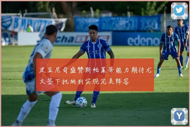 皮亚尼奇盛赞斯帕莱蒂能力期待尤文签下托纳利实现完美阵容