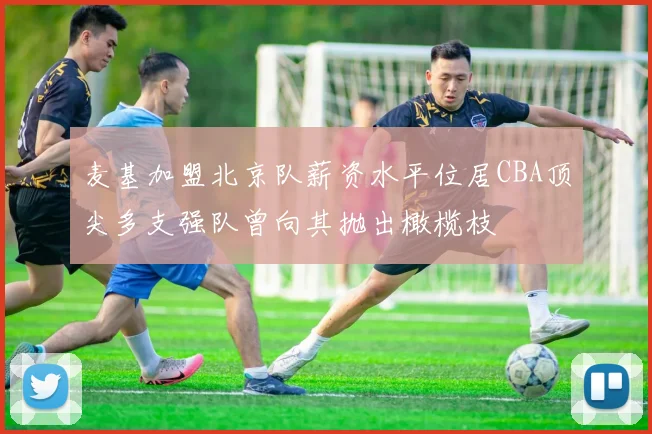 麦基加盟北京队薪资水平位居CBA顶尖多支强队曾向其抛出橄榄枝