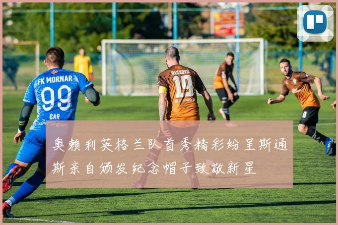 奥赖利英格兰队首秀精彩纷呈斯通斯亲自颁发纪念帽子致敬新星