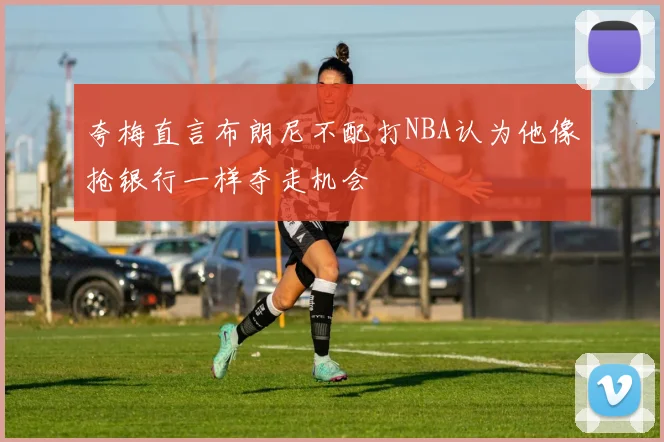 夸梅直言布朗尼不配打NBA认为他像抢银行一样夺走机会