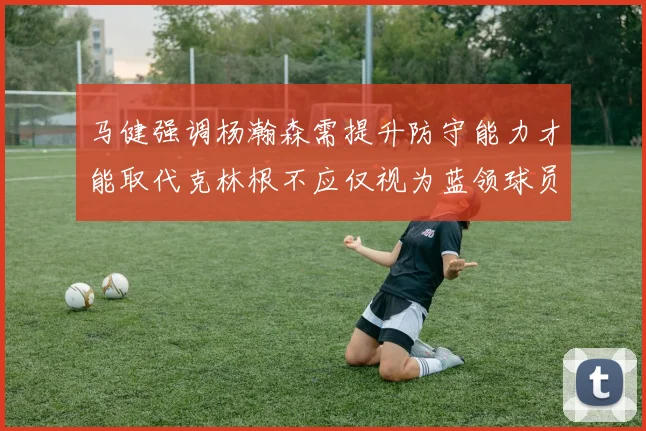 马健强调杨瀚森需提升防守能力才能取代克林根不应仅视为蓝领球员
