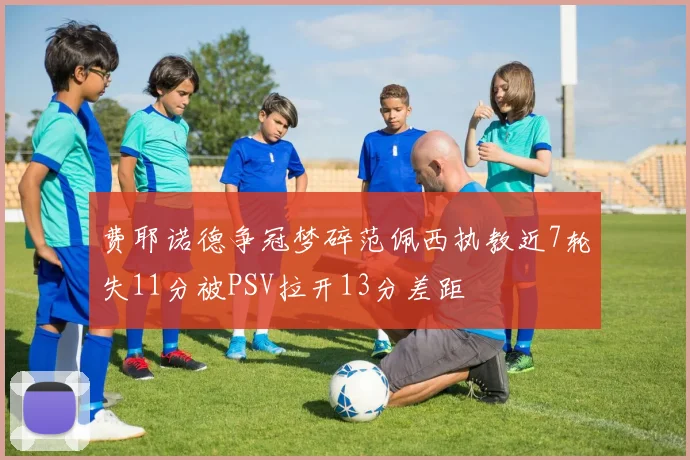 费耶诺德争冠梦碎范佩西执教近7轮失11分被PSV拉开13分差距