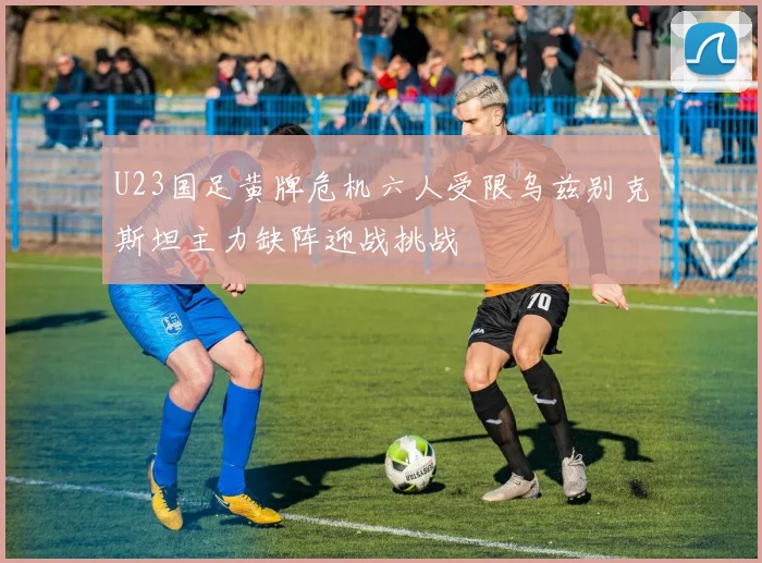 U23国足黄牌危机六人受限乌兹别克斯坦主力缺阵迎战挑战