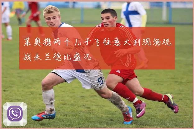 莱奥携两个儿子飞往意大利现场观战米兰德比盛况