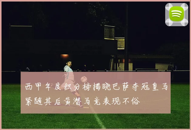 西甲年度积分榜揭晓巴萨夺冠皇马紧随其后黄潜马竞表现不俗