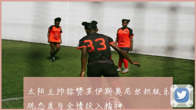 太阳主帅称赞罗伊斯奥尼尔积极乐观态度与全情投入精神