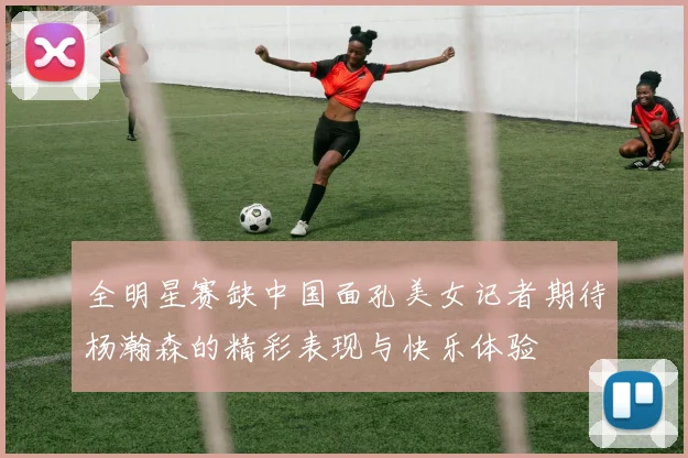 全明星赛缺中国面孔美女记者期待杨瀚森的精彩表现与快乐体验