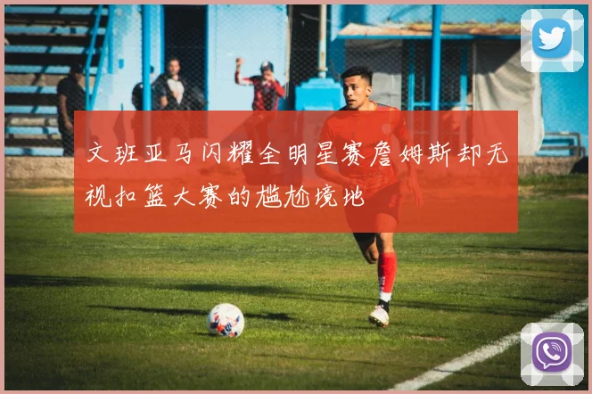 文班亚马闪耀全明星赛詹姆斯却无视扣篮大赛的尴尬境地