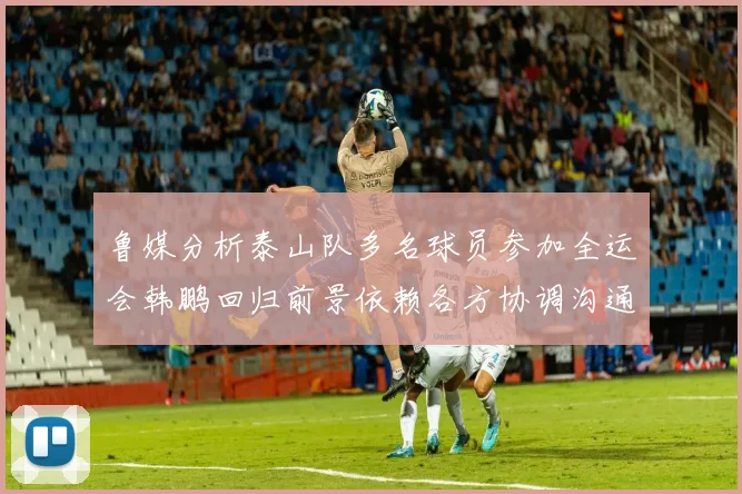 鲁媒分析泰山队多名球员参加全运会韩鹏回归前景依赖各方协调沟通