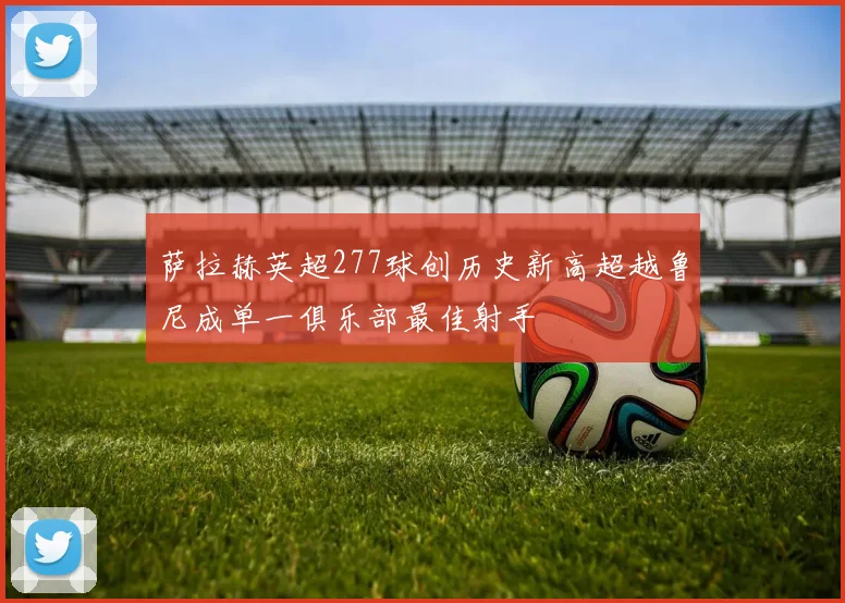 萨拉赫英超277球创历史新高超越鲁尼成单一俱乐部最佳射手