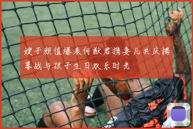 嫂子颜值爆表何猷君携妻儿共庆揭幕战与孩子生日欢乐时光
