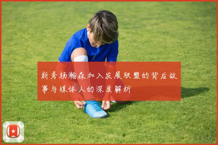 新秀杨瀚森加入发展联盟的背后故事与媒体人的深度解析