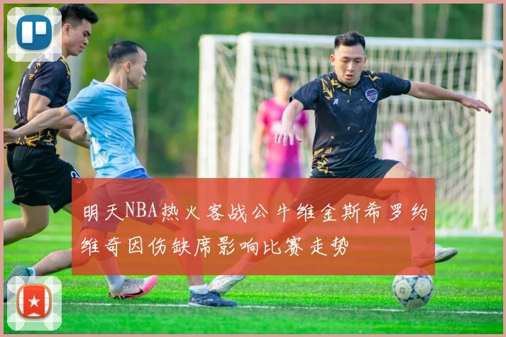 明天NBA热火客战公牛维金斯希罗约维奇因伤缺席影响比赛走势