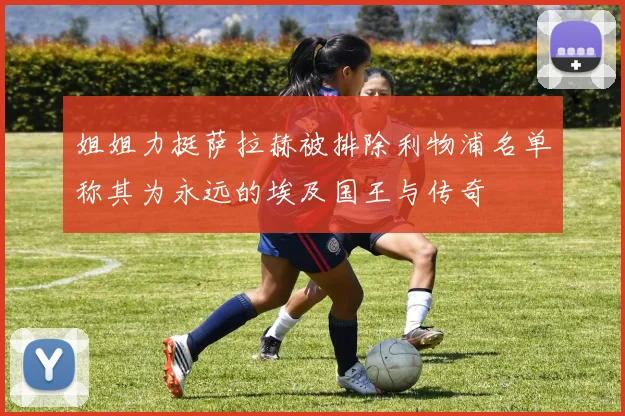 姐姐力挺萨拉赫被排除利物浦名单称其为永远的埃及国王与传奇